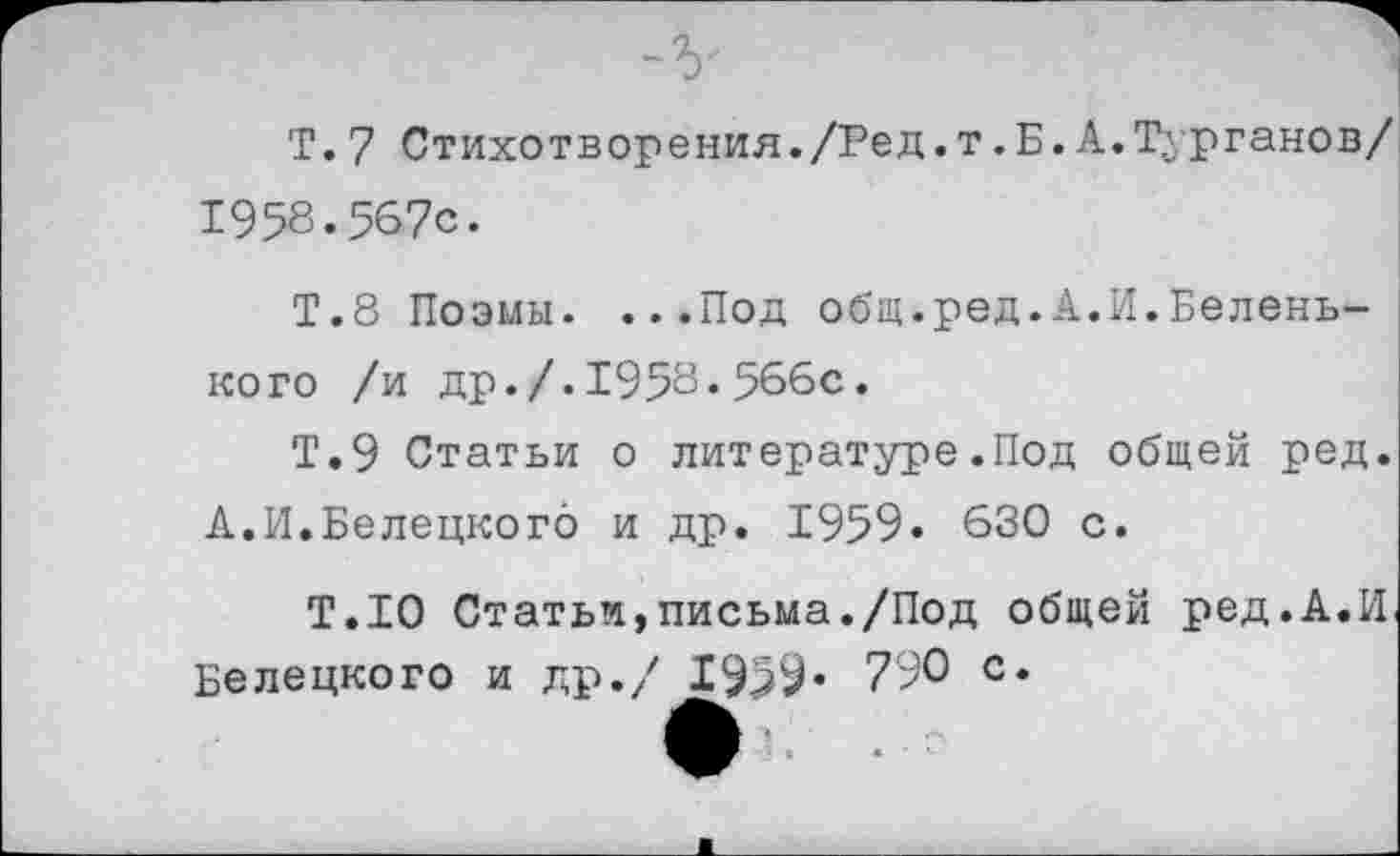 ﻿Т.7 Стихотворения./Ред.т.Б.А.Турганов/ 1958.567с.
Т.8 Поэмы. ...Под общ.ред.А.И.Беленького /и др./.1958.566с.
Т.9 Статьи о литературе.Под общей ред. А.И.Белецкого и др. 1959. 630 с.
Т.Ю Статьи,письма./Под общей ред.А.И. Белецкого и др./ 1999« 790 с.